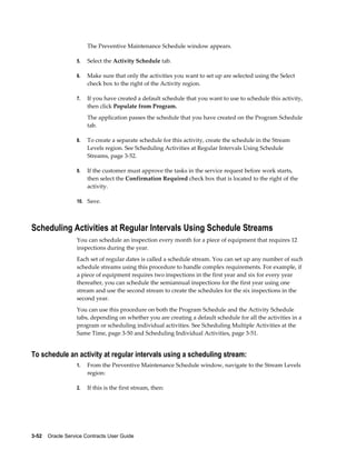 3-52    Oracle Service Contracts User Guide
The Preventive Maintenance Schedule window appears.
5. Select the Activity Schedule tab.
6. Make sure that only the activities you want to set up are selected using the Select
check box to the right of the Activity region.
7. If you have created a default schedule that you want to use to schedule this activity,
then click Populate from Program.
The application passes the schedule that you have created on the Program Schedule
tab.
8. To create a separate schedule for this activity, create the schedule in the Stream
Levels region. See Scheduling Activities at Regular Intervals Using Schedule
Streams, page 3-52.
9. If the customer must approve the tasks in the service request before work starts,
then select the Confirmation Required check box that is located to the right of the
activity.
10. Save.
Scheduling Activities at Regular Intervals Using Schedule Streams
You can schedule an inspection every month for a piece of equipment that requires 12
inspections during the year.
Each set of regular dates is called a schedule stream. You can set up any number of such
schedule streams using this procedure to handle complex requirements. For example, if
a piece of equipment requires two inspections in the first year and six for every year
thereafter, you can schedule the semiannual inspections for the first year using one
stream and use the second stream to create the schedules for the six inspections in the
second year.
You can use this procedure on both the Program Schedule and the Activity Schedule
tabs, depending on whether you are creating a default schedule for all the activities in a
program or scheduling individual activities. See Scheduling Multiple Activities at the
Same Time, page 3-50 and Scheduling Individual Activities, page 3-51.
To schedule an activity at regular intervals using a scheduling stream:
1. From the Preventive Maintenance Schedule window, navigate to the Stream Levels
region:
2. If this is the first stream, then:
 