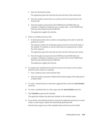 Entering Service Lines     3-53
1. Enter 1 in the Seq Num field.
The application passes the start date from the start date of the contract line.
2. Enter the number of times that you want the activity to be performed in the
Periods field
3. Enter the length of each period in the UOM/Period and UOM fields. For
example, to schedule an inspection once a month, enter 1 in the UOM/Period
field and select Month from the UOM LOV.
The application supplies the end date.
3. If this is an additional stream, then:
1. In the Seq Num field, enter a number corresponding to the order in which the
periods are created.
The sequence numbers for scheduling streams must be in order of the dates in
the schedule. To schedule an activity earlier than an existing activity, reorder
the entire sequence.
The application passes the start date from the end date of the previous stream.
2. Enter the length of each period in the UOM/Period and UOM fields. For
example, to schedule an inspection once a month, enter 1 in the UOM/Period
field and select Month from the UOM LOV.
The application supplies the end date.
4. To postpone the scheduled start of the first activity in the stream, enter an offset
period by either of these two methods:
• Enter a different date in the First Date field.
• Enter the number of periods in Offset Period and the length of the offset period
in Offset UOM.
5. To create a schedule based on individual suggested dates, select the Auto Schedule
check box.
6. To create a schedule based on a date range, clear the Auto Schedule check box.
7. Click Schedule to generate the schedule.
The application displays the generated schedule in the schedule region.
8. If you left the Auto Schedule check box cleared, the application permits you to enter
a date or a date range to replace the automatically generated date.
Enter the date range for any of the scheduled dates in the From and To fields.
 