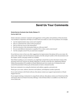     xiii
 
Send Us Your Comments
Oracle Service Contracts User Guide, Release 12
Part No. B25717-02
Oracle welcomes customers' comments and suggestions on the quality and usefulness of this document.
Your feedback is important, and helps us to best meet your needs as a user of our products. For example:
• Are the implementation steps correct and complete?
• Did you understand the context of the procedures?
• Did you find any errors in the information?
• Does the structure of the information help you with your tasks?
• Do you need different information or graphics? If so, where, and in what format?
• Are the examples correct? Do you need more examples?
If you find any errors or have any other suggestions for improvement, then please tell us your name, the
name of the company who has licensed our products, the title and part number of the documentation and
the chapter, section, and page number (if available).
Note: Before sending us your comments, you might like to check that you have the latest version of the
document and if any concerns are already addressed. To do this, access the new Applications Release
Online Documentation CD available on Oracle MetaLink and www.oracle.com. It contains the most
current Documentation Library plus all documents revised or released recently.
Send your comments to us using the electronic mail address: appsdoc_us@oracle.com
Please give your name, address, electronic mail address, and telephone number (optional).
If you need assistance with Oracle software, then please contact your support representative or Oracle
Support Services.
If you require training or instruction in using Oracle software, then please contact your Oracle local office
and inquire about our Oracle University offerings. A list of Oracle offices is available on our Web site at
www.oracle.com.
 