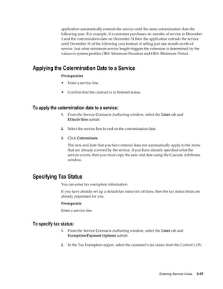 Entering Service Lines     3-57
application automatically extends the service until the same cotermination date the
following year. For example, if a customer purchases six months of service in December
1 and the cotermination date on December 31 then the application extends the service
until December 31 of the following year instead of selling just one month-worth of
service. Just what minimum service length triggers the extension is determined by the
values in system profiles OKS: Minimum Duration and OKS: Minimum Period.
Applying the Cotermination Date to a Service
Prerequisites
• Enter a service line.
• Confirm that the contract is in Entered status.
To apply the cotermination date to a service:
1. From the Service Contracts Authoring window, select the Lines tab and
Effectivities subtab.
2. Select the service line to end on the cotermination date.
3. Click Coterminate.
The new end date that you have entered does not automatically apply to the items
that are already covered by the service. If you have already specified what the
service covers, then you must copy the new end date using the Cascade Attributes
window.
Specifying Tax Status
You can enter tax exemption information
If you have already set up a default tax status for all lines, then the tax status fields are
already populated for you.
Prerequisite
Enter a service line.
To specify tax status:
1. From the Service Contracts Authoring window, select the Lines tab and
Exemption/Payment Options subtab.
2. In the Tax Exemption region, select the customer's tax status from the Control LOV.
 