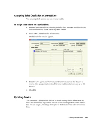 Entering Service Lines     3-59
Assigning Sales Credits for a Contract Line
You can assign both revenue and non-revenue credits.
To assign sales credits for a contract line:
1. From the Service Contracts Authoring window, select the Lines tab and select the
service to enter sales credits for on any of the subtabs.
2. Select Sales Credits from the Actions menu.
The Sales Credits window appears.
3. Enter the sales agents and the revenue and non revenue credit that they are to
receive. Sales group entry is optional. Revenue credit must always add up to 100
percent.
4. Click OK.
Updating Service
You can use the Update Service window to review existing service information and
select one or more new replacement services for the covered products on the contract
line. You can assign a percentage of the price of the former service to the new service
lines.
 