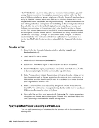 3-60    Oracle Service Contracts User Guide
The Update Service window is intended for use on entered status contracts, generally
during the renewal process. For example, a customer has a contract with a line that
covers 500 laptops for Bronze service, which covers Monday through Friday from 8 a.m.
to 5 p.m. After the customer restructures their service offerings, Bronze service is no
longer offered. Level II support is the comparable offering. To make contracts reflect the
new offering, rather than adding a new line and adding all the covered products to that
line, select the old service line and click Update Service, select the new service, and
indicate what percentage of the existing service's price should be applied to the new
service. This amount does not need to equal 100%. It can be more or less depending on
the appropriate value for the new service. Contract value and billing schedule amount
are adjusted accordingly. Coverages and invoice text are not changed. The renewal
relationship to the prior contract is not lost when Update Service is performed on a
service line. The Update Service function is not available for Usage and Subscription
lines.
To update service:
1. From the Service Contracts Authoring window, select the Lines tab and
Pricing/Products tab.
2. Select the service line to update.
3. From the Tools menu select Update Service.
4. Review the Contract Line region to make sure this line should be updated.
5. From Update Service region, select the new service item from the Name LOV. This
is the item replacing the item that is shown at the top of the form.
6. In the Prorate column, indicate the percentage of the price from the existing service
item that should apply to the new service item. For example, if the existing item is
$150 and the new item should cost $75, enter 50 to see a final price on the new line
that is equal to 50% of the old line.
7. Enter additional service lines as necessary. The prorate column does not need to
total 100%. You will receive a message indicating that the total is more or less. Select
OK to proceed or cancel to return to the form.
8. When all of the new lines have been entered, click Apply. The existing service item
disappears and the new service items appear. The new price is reflected for the line
item. The billing schedule reflects the new pricing as well.
Applying Default Values to Existing Contract Lines
You can apply values that you have entered in the Summary tab of the contract down to
existing lines.
 