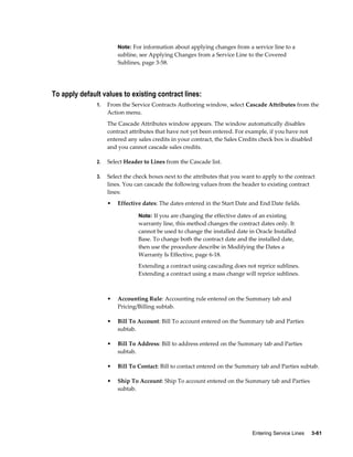 Entering Service Lines     3-61
Note: For information about applying changes from a service line to a
subline, see Applying Changes from a Service Line to the Covered
Sublines, page 3-58.
To apply default values to existing contract lines:
1. From the Service Contracts Authoring window, select Cascade Attributes from the
Action menu.
The Cascade Attributes window appears. The window automatically disables
contract attributes that have not yet been entered. For example, if you have not
entered any sales credits in your contract, the Sales Credits check box is disabled
and you cannot cascade sales credits.
2. Select Header to Lines from the Cascade list.
3. Select the check boxes next to the attributes that you want to apply to the contract
lines. You can cascade the following values from the header to existing contract
lines:
• Effective dates: The dates entered in the Start Date and End Date fields.
Note: If you are changing the effective dates of an existing
warranty line, this method changes the contract dates only. It
cannot be used to change the installed date in Oracle Installed
Base. To change both the contract date and the installed date,
then use the procedure describe in Modifying the Dates a
Warranty Is Effective, page 6-18.
Extending a contract using cascading does not reprice sublines.
Extending a contract using a mass change will reprice sublines.
• Accounting Rule: Accounting rule entered on the Summary tab and
Pricing/Billing subtab.
• Bill To Account: Bill To account entered on the Summary tab and Parties
subtab.
• Bill To Address: Bill to address entered on the Summary tab and Parties
subtab.
• Bill To Contact: Bill to contact entered on the Summary tab and Parties subtab.
• Ship To Account: Ship To account entered on the Summary tab and Parties
subtab.
 