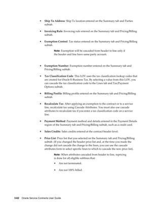 3-62    Oracle Service Contracts User Guide
• Ship To Address: Ship To location entered on the Summary tab and Parties
subtab.
• Invoicing Rule: Invoicing rule entered on the Summary tab and Pricing/Billing
subtab.
• Exemption Control: Tax status entered on the Summary tab and Pricing/Billing
subtab.
Note: Exemption will be cascaded from header to line only if
the header and line have same party account.
• Exemption Number: Exemption number entered on the Summary tab and
Pricing/Billing subtab.
• Tax Classification Code: This LOV uses the tax classification lookup codes that
are created for Oracle E-Business Tax. By selecting a value from this LOV, you
can cascade the tax classification code to the Lines tab and Tax/Payment
Options subtab.
• Billing Profile: Billing profile entered on the Summary tab and Pricing/Billing
subtab.
• Recalculate Tax: After applying an exemption to the contract or to a service
line, recalculate tax using Cascade Attributes. You must also use cascade
attributes to recalculate tax if you enter a tax classification code on a service
line.
• Payment Method: Payment method and details entered in the Payment Details
region of the Summary tab and Pricing/Billing subtab, such as a credit card.
• Sales Credits: Sales credits entered at the contract header level.
• Price List: Price list that you selected on the Summary tab and Pricing/Billing
subtab. (If you changed the header price list and, at the time you made the
change did not cascade the change to the lines, you can use the cascade
attributes form to select specific lines to which to cascade the new price list).
Note: When attributes cascaded from header to line, repricing
is done for all eligible sublines that:
• Are not terminated.
• Are not 100% billed.
 