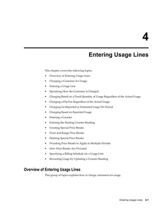 Entering Usage Lines    4-1
4
Entering Usage Lines
This chapter covers the following topics:
• Overview of Entering Usage Lines
• Charging a Customer for Usage
• Entering a Usage Line
• Specifying How the Customer Is Charged
• Charging Based on a Fixed Quantity of Usage Regardless of the Actual Usage
• Charging a Flat Fee Regardless of the Actual Usage
• Charging for Reported or Estimated Usage Per Period
• Charging Based on Reported Usage
• Entering a Counter
• Entering the Starting Counter Reading
• Creating Special Price Breaks
• Point and Range Price Breaks
• Deleting Special Price Breaks
• Prorating Price Breaks to Apply to Multiple Periods
• How Price Breaks Are Prorated
• Specifying a Billing Schedule for a Usage Line
• Recording Usage by Updating a Counter Reading
Overview of Entering Usage Lines
This group of topics explains how to charge customers for usage.
 