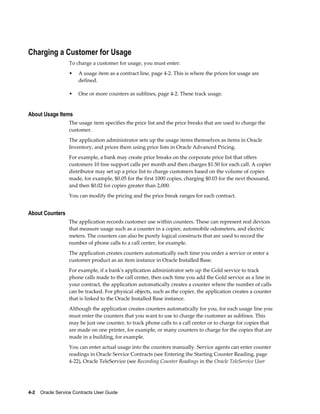 4-2    Oracle Service Contracts User Guide
Charging a Customer for Usage
To charge a customer for usage, you must enter:
• A usage item as a contract line, page 4-2. This is where the prices for usage are
defined.
• One or more counters as sublines, page 4-2. These track usage.
About Usage Items
The usage item specifies the price list and the price breaks that are used to charge the
customer.
The application administrator sets up the usage items themselves as items in Oracle
Inventory, and prices them using price lists in Oracle Advanced Pricing.
For example, a bank may create price breaks on the corporate price list that offers
customers 10 free support calls per month and then charges $1.50 for each call. A copier
distributor may set up a price list to charge customers based on the volume of copies
made, for example, $0.05 for the first 1000 copies, charging $0.03 for the next thousand,
and then $0.02 for copies greater than 2,000.
You can modify the pricing and the price break ranges for each contract.
About Counters
The application records customer use within counters. These can represent real devices
that measure usage such as a counter in a copier, automobile odometers, and electric
meters. The counters can also be purely logical constructs that are used to record the
number of phone calls to a call center, for example.
The application creates counters automatically each time you order a service or enter a
customer product as an item instance in Oracle Installed Base.
For example, if a bank's application administrator sets up the Gold service to track
phone calls made to the call center, then each time you add the Gold service as a line in
your contract, the application automatically creates a counter where the number of calls
can be tracked. For physical objects, such as the copier, the application creates a counter
that is linked to the Oracle Installed Base instance.
Although the application creates counters automatically for you, for each usage line you
must enter the counters that you want to use to charge the customer as sublines. This
may be just one counter, to track phone calls to a call center or to charge for copies that
are made on one printer, for example, or many counters to charge for the copies that are
made in a building, for example.
You can enter actual usage into the counters manually. Service agents can enter counter
readings in Oracle Service Contracts (see Entering the Starting Counter Reading, page
4-22), Oracle TeleService (see Recording Counter Readings in the Oracle TeleService User
 