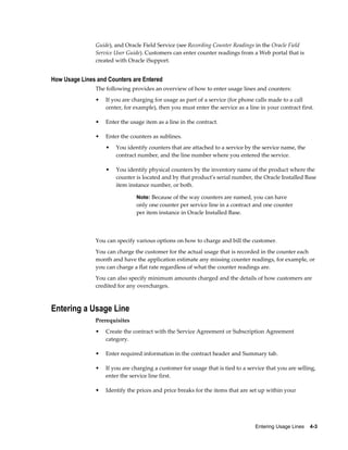 Entering Usage Lines    4-3
Guide), and Oracle Field Service (see Recording Counter Readings in the Oracle Field
Service User Guide). Customers can enter counter readings from a Web portal that is
created with Oracle iSupport.
How Usage Lines and Counters are Entered
The following provides an overview of how to enter usage lines and counters:
• If you are charging for usage as part of a service (for phone calls made to a call
center, for example), then you must enter the service as a line in your contract first.
• Enter the usage item as a line in the contract.
• Enter the counters as sublines.
• You identify counters that are attached to a service by the service name, the
contract number, and the line number where you entered the service.
• You identify physical counters by the inventory name of the product where the
counter is located and by that product's serial number, the Oracle Installed Base
item instance number, or both.
Note: Because of the way counters are named, you can have
only one counter per service line in a contract and one counter
per item instance in Oracle Installed Base.
You can specify various options on how to charge and bill the customer.
You can charge the customer for the actual usage that is recorded in the counter each
month and have the application estimate any missing counter readings, for example, or
you can charge a flat rate regardless of what the counter readings are.
You can also specify minimum amounts charged and the details of how customers are
credited for any overcharges.
Entering a Usage Line
Prerequisites
• Create the contract with the Service Agreement or Subscription Agreement
category.
• Enter required information in the contract header and Summary tab.
• If you are charging a customer for usage that is tied to a service that you are selling,
enter the service line first.
• Identify the prices and price breaks for the items that are set up within your
 