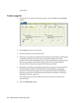 4-4    Oracle Service Contracts User Guide
organization.
To enter a usage line:
1. From the Service Contracts Authoring window, select the Lines tab and Accounts
subtab.
2. Select Usage from the Line Type LOV.
3. Select the usage item from the Name LOV.
4. The party accounts that you selected on the Summary tab and Parties subtab appear
as the Bill to and Ship to accounts. (The Account fields display the account
numbers. The Location fields display the city. The account parties and addresses for
those accounts appear at the bottom of the window.) You can select different
accounts for this contract line using the LOVs that are provided.
5. Optionally, enter billing and shipping contacts that are specific to this contract line
by following the procedure that is described in Entering Billing and Shipping
Contact for a Contract Line, page 3-10. If a contact does not exist in the database,
then you can add one by following the procedure that is described in Creating or
Modifying a Contract , page 3-10.
The contacts that you enter are different from the ones that you entered in the
contract header.
6. Select the Effectivities subtab.
 