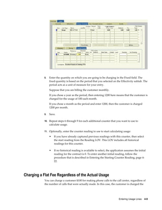 Entering Usage Lines    4-9
8. Enter the quantity on which you are going to be charging in the Fixed field. The
fixed quantity is based on the period that you selected on the Effectivity subtab. The
period acts as a unit of measure for your entry.
Suppose that you are billing the customer monthly.
If you chose a year as the period, then entering 1200 here means that the customer is
charged for the usage of 100 each month.
If you chose a month as the period and enter 1200, then the customer is charged
1200 per month.
9. Save.
10. Repeat steps 6 through 9 for each additional counter that you want to use to
calculate usage.
11. Optionally, enter the counter reading to use to start calculating usage:
• If you have already captured previous readings with this counter, then select
the start reading from the Reading LOV. This LOV includes all historical
readings for this counter.
• If no historical reading is available to select, the application assumes the initial
reading for the contract is 0. To enter another initial reading, follow the
procedure that is described in Entering the Starting Counter Reading, page 4-
22.
Charging a Flat Fee Regardless of the Actual Usage
You can charge a customer $100 for making phone calls to the call center, regardless of
the number of calls that were actually made. In this case, the customer is charged the
 