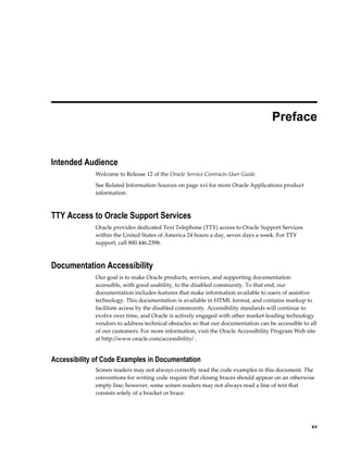     xv
 
Preface
Intended Audience
Welcome to Release 12 of the Oracle Service Contracts User Guide.
See Related Information Sources on page xvi for more Oracle Applications product
information.
TTY Access to Oracle Support Services
Oracle provides dedicated Text Telephone (TTY) access to Oracle Support Services
within the United States of America 24 hours a day, seven days a week. For TTY
support, call 800.446.2398.
Documentation Accessibility
Our goal is to make Oracle products, services, and supporting documentation
accessible, with good usability, to the disabled community. To that end, our
documentation includes features that make information available to users of assistive
technology. This documentation is available in HTML format, and contains markup to
facilitate access by the disabled community. Accessibility standards will continue to
evolve over time, and Oracle is actively engaged with other market-leading technology
vendors to address technical obstacles so that our documentation can be accessible to all
of our customers. For more information, visit the Oracle Accessibility Program Web site
at http://www.oracle.com/accessibility/ .
Accessibility of Code Examples in Documentation
Screen readers may not always correctly read the code examples in this document. The
conventions for writing code require that closing braces should appear on an otherwise
empty line; however, some screen readers may not always read a line of text that
consists solely of a bracket or brace.
 