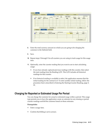 Entering Usage Lines    4-11
8. Enter the total currency amount on which you are going to be charging the
customer in the Subtotal field.
9. Save.
10. Repeat steps 5 through 9 for all counters you are using to track usage for this usage
item.
11. Optionally, enter the counter reading that you want to use to start calculating
usage:
• If you have already captured previous readings with this counter, then select
the start reading from the Reading LOV. This LOV includes all historical
readings for this counter.
• If no historical reading is available to select, the application assumes that the
initial reading for the contract is 0. To enter another initial reading, follow the
procedure that is described in Entering the Starting Counter Reading, page 4-
22.
Charging for Reported or Estimated Usage Per Period
You can charge the customer for actual or estimated usage within a period. This usage
type permits you to have the application create an estimate for any missing or partial
counter readings and bill the customer based on these estimates.
Prerequisites
• Enter a usage item.
• Confirm that billing is set to arrears.
 