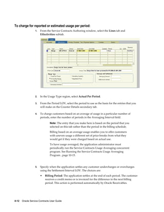 4-12    Oracle Service Contracts User Guide
To charge for reported or estimated usage per period:
1. From the Service Contracts Authoring window, select the Lines tab and
Effectivities subtab.
2. In the Usage Type region, select Actual Per Period.
3. From the Period LOV, select the period to use as the basis for the entries that you
will make on the Counter Details secondary tab.
4. To charge customers based on an average of usage in a particular number of
periods, enter the number of periods in the Averaging Interval field.
Note: The entry that you make here is based on the period that you
selected on this tab rather than the period in the billing schedule.
Billing based on an average usage enables you to offer customers
with uneven usage a different set of price breaks from what they
would get if they were charged based on actual use.
To have usage averaged, the application administrator must
periodically run the Service Contracts Usage Averaging concurrent
program. See Running the Service Contracts Usage Averaging
Program , page 10-15.
5. Specify when the application settles any customer undercharges or overcharges
using the Settlement Interval LOV. The choices are:
• Billing Period: The application settles at the end of each period. The customer
receives a credit memo or is invoiced for the difference in the next billing
period. This action is performed automatically by Oracle Receivables.
 