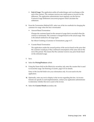 Entering Usage Lines    4-13
• End of Usage: The application settles all undercharges and overcharges at the
end of the contract. The customer receives one credit memo or invoice for the
difference. The application administrator must regularly run the Service
Contracts Usage Settlement concurrent program which calculates the
settlement.
6. From the Termination Method LOV, select one of the two methods for charging the
customer for usage when the line is terminated:
• Amount Based Termination
Charges the customer based on the amount of usage that is recorded when the
contract is terminated. The customer is charged based on the actual usage. This
is the default method for all usage types.
See About Crediting a Customer in Terminations, page 4-17 .
• Counter Based Termination
The application credits the unused portion of the service based on the price that
the customer would pay if they continued consumption at the same rate for the
rest of the period. This means that the customer receives any price break based
on the estimated usage.
7. Save.
8. Select the Pricing/Products subtab.
9. Using the Name field on the Effectivity secondary tab, enter the counter that is used
to record the usage. See Entering a Counter, page 4-21 for details.
Entry in the Line Ref field is for your information only. It is not used in by the
application.
10. Optionally, enter any text to display in the invoice regarding this line. As invoice
formats are specific to each implementation, contact your application administrator
to determine whether this text is used in the invoice.
11. Select the Counter Details secondary tab.
 