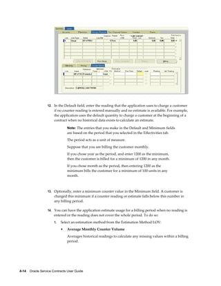 4-14    Oracle Service Contracts User Guide
12. In the Default field, enter the reading that the application uses to charge a customer
if no counter reading is entered manually and no estimate is available. For example,
the application uses the default quantity to charge a customer at the beginning of a
contract when no historical data exists to calculate an estimate.
Note: The entries that you make in the Default and Minimum fields
are based on the period that you selected in the Effectivities tab.
The period acts as a unit of measure.
Suppose that you are billing the customer monthly.
If you chose year as the period, and enter 1200 as the minimum,
then the customer is billed for a minimum of 1200 in any month.
If you chose month as the period, then entering 1200 as the
minimum bills the customer for a minimum of 100 units in any
month.
13. Optionally, enter a minimum counter value in the Minimum field. A customer is
charged this minimum if a counter reading or estimate falls below this number in
any billing period.
14. You can have the application estimate usage for a billing period when no reading is
entered or the reading does not cover the whole period. To do so:
1. Select an estimation method from the Estimation Method LOV:
• Average Monthly Counter Volume
Averages historical readings to calculate any missing values within a billing
period.
 