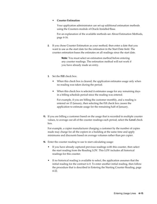 Entering Usage Lines    4-15
• Counter Estimation
Your application administrator can set up additional estimation methods
using the Counters module of Oracle Installed Base.
For an explanation of the available methods see About Estimation Methods,
page 4-16.
2. If you chose Counter Estimation as your method, then enter a date that you
want to use as the start date for the estimation in the Start Date field. The
counter estimation bases the estimates on all readings since the start date.
Note: You must select an estimation method before entering
any counter readings. The estimation method will not work if
you have already made an entry.
3. Set the Fill check box:
• When this check box is cleared, the application estimates usage only when
no reading was taken during the period.
• When this check box is selected it estimates usage for any remaining days
in a billing schedule period since the reading was entered.
For example, if you are billing the customer monthly, and a reading is
entered on 15 January, then selecting the Fill check box causes the
application to estimate usage for the remaining half of January.
15. If you are billing a customer based on the usage that is recorded in multiple counter
values, to average out all of the counter readings each period, select the Level check
box.
For example, a copier manufacturer charging a customer by the number of copies
made may charge for all the copiers in a building at the same time and apply
minimums and discounts based on average volumes rather than per copier.
16. Enter the counter reading to use to start calculating usage:
• If you have already captured previous readings with this counter, then select
the start reading from the Reading LOV. This LOV includes all historical
readings for this counter.
• If no historical reading is available to select, the application assumes that the
initial reading for the contract is 0. To enter another initial reading, then follow
the procedure that is described in Entering the Starting Counter Reading, page
4-22.
 
