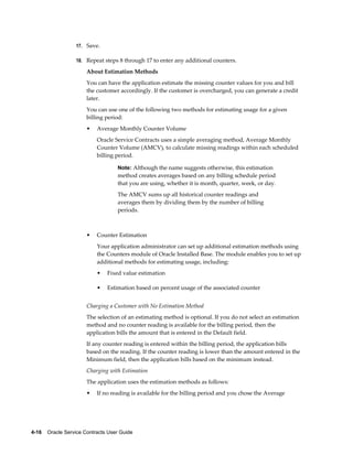 4-16    Oracle Service Contracts User Guide
17. Save.
18. Repeat steps 8 through 17 to enter any additional counters.
About Estimation Methods
You can have the application estimate the missing counter values for you and bill
the customer accordingly. If the customer is overcharged, you can generate a credit
later.
You can use one of the following two methods for estimating usage for a given
billing period:
• Average Monthly Counter Volume
Oracle Service Contracts uses a simple averaging method, Average Monthly
Counter Volume (AMCV), to calculate missing readings within each scheduled
billing period.
Note: Although the name suggests otherwise, this estimation
method creates averages based on any billing schedule period
that you are using, whether it is month, quarter, week, or day.
The AMCV sums up all historical counter readings and
averages them by dividing them by the number of billing
periods.
• Counter Estimation
Your application administrator can set up additional estimation methods using
the Counters module of Oracle Installed Base. The module enables you to set up
additional methods for estimating usage, including:
• Fixed value estimation
• Estimation based on percent usage of the associated counter
Charging a Customer with No Estimation Method
The selection of an estimating method is optional. If you do not select an estimation
method and no counter reading is available for the billing period, then the
application bills the amount that is entered in the Default field.
If any counter reading is entered within the billing period, the application bills
based on the reading. If the counter reading is lower than the amount entered in the
Minimum field, then the application bills based on the minimum instead.
Charging with Estimation
The application uses the estimation methods as follows:
• If no reading is available for the billing period and you chose the Average
 