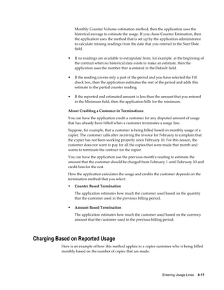 Entering Usage Lines    4-17
Monthly Counter Volume estimation method, then the application uses the
historical average to estimate the usage. If you chose Counter Estimation, then
the application uses the method that is set up by the application administrator
to calculate missing readings from the date that you entered in the Start Date
field.
• If no readings are available to extrapolate from, for example, at the beginning of
the contract when no historical data exists to make an estimate, then the
application uses the number that is entered in the Default field.
• If the reading covers only a part of the period and you have selected the Fill
check box, then the application estimates the rest of the period and adds this
estimate to the partial counter reading.
• If the reported and estimated amount is less than the amount that you entered
in the Minimum field, then the application bills for the minimum.
About Crediting a Customer in Terminations
You can have the application credit a customer for any disputed amount of usage
that has already been billed when a customer terminates a usage line.
Suppose, for example, that a customer is being billed based on monthly usage of a
copier. The customer calls after receiving the invoice for February to complain that
the copier has not been working properly since February 10. For this reason, the
customer does not want to pay for all the copies that were made that month and
wants to terminate the contract for the copier.
You can have the application use the previous month's reading to estimate the
amount that the customer should be charged from February 1 until February 10 and
credit him for the rest.
How the application calculates the usage and credits the customer depends on the
termination method that you select:
• Counter Based Termination
The application estimates how much the customer used based on the quantity
that the customer used in the previous billing period.
• Amount Based Termination
The application estimates how much the customer used based on the currency
amount that the customer used in the previous billing period.
Charging Based on Reported Usage
Here is an example of how this method applies to a copier customer who is being billed
monthly based on the number of copies that are made:
 