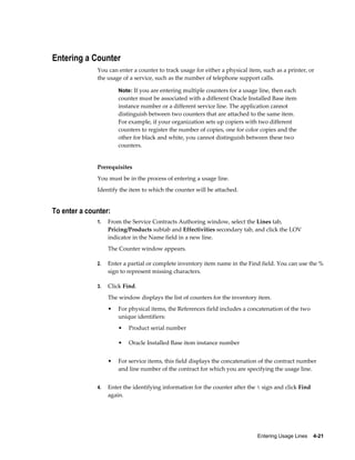 Entering Usage Lines    4-21
Entering a Counter
You can enter a counter to track usage for either a physical item, such as a printer, or
the usage of a service, such as the number of telephone support calls.
Note: If you are entering multiple counters for a usage line, then each
counter must be associated with a different Oracle Installed Base item
instance number or a different service line. The application cannot
distinguish between two counters that are attached to the same item.
For example, if your organization sets up copiers with two different
counters to register the number of copies, one for color copies and the
other for black and white, you cannot distinguish between these two
counters.
Prerequisites
You must be in the process of entering a usage line.
Identify the item to which the counter will be attached.
To enter a counter:
1. From the Service Contracts Authoring window, select the Lines tab,
Pricing/Products subtab and Effectivities secondary tab, and click the LOV
indicator in the Name field in a new line.
The Counter window appears.
2. Enter a partial or complete inventory item name in the Find field. You can use the %
sign to represent missing characters.
3. Click Find.
The window displays the list of counters for the inventory item.
• For physical items, the References field includes a concatenation of the two
unique identifiers:
• Product serial number
• Oracle Installed Base item instance number
• For service items, this field displays the concatenation of the contract number
and line number of the contract for which you are specifying the usage line.
4. Enter the identifying information for the counter after the % sign and click Find
again.
 