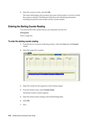 4-22    Oracle Service Contracts User Guide
5. Select the counter to enter, and click OK.
The Name field displays the inventory item name of the product or service to which
the counter is attached. The Reference field shows the identifying information
including the product serial number and the counter number.
Entering the Starting Counter Reading
You must do this if the counter that you are using does not start at 0.
Prerequisite
Enter a usage line.
To enter the starting counter reading:
1. From the Service Contracts Authoring window, select the Lines tab and Counters
subtab.
2. Select the usage line to update.
3. Select the counter for the usage line in the Counters region.
4. From the Actions menu, select Counter Setup.
The Setup Counters window appears.
5. Enter the initial counter reading in the Initial Reading field.
6. Click OK.
7. Save.
 