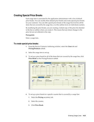 Entering Usage Lines    4-23
Creating Special Price Breaks
Each usage item is associated by the application administrator with a list of default
price breaks. You can modify these default price breaks and create special price breaks
for your customer. You can offer special price breaks at the usage line level for all the
items that are covered by the usage line, or at the subline level, for individual counters.
By modifying the price breaks, you are creating a locked copy of the price list attached
to the line or subline where you create it. This means that any future changes to the
price list are not reflected in the copy.
Prerequisite
Enter a usage item.
To create special price breaks:
1. From the Service Contracts Authoring window, select the Lines tab and
Pricing/Products subtab.
2. Select the usage item to set up.
3. To set up a price break for all of the items that are covered by the usage line, click
Price Break on the Pricing/Products subtab.
4. To set up a price break for a specific counter that is covered by a usage line:
1. Select the Pricing secondary tab.
2. Select the counter.
3. Click Price Break.
 