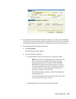 Entering Usage Lines    4-25
6. To change the price break type from point to range or vice versa, scroll to the right
in the List Lines tab and change the type using the Price Break Type LOV. See Point
and Range Price Breaks, page 4-26 for an explanation of the two price break types.
7. To change the price break ranges themselves:
1. Click Price Breaks.
The Price Breaks window appears.
2. You can modify the ranges by:
• Entering different values in the Value From and Value to fields.
Note: With release 12, the application uses continuous price
breaks. These are price breaks where there are no gaps
between the price tiers, for example, 0–1000, 1000–2000,
2000–3000. Price breaks set up prior to release 12, will not
use continuous price breaks and will continue to behave as
in the prior release. Non-continuous price breaks do not
overlap, for example, 0–100, 101–200.
This primarily affects proration, see How Price Breaks Are
Prorated, page 4-29.
For more information about how pricing works, refer to the
Oracle Advanced Pricing User's Guide.
• Modifying the prices for each range in the Pricing field.
 