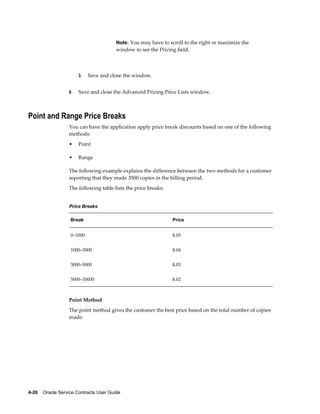 4-26    Oracle Service Contracts User Guide
Note: You may have to scroll to the right or maximize the
window to see the Pricing field.
3. Save and close the window.
8. Save and close the Advanced Pricing Price Lists window.
Point and Range Price Breaks
You can have the application apply price break discounts based on one of the following
methods:
• Point
• Range
The following example explains the difference between the two methods for a customer
reporting that they made 3500 copies in the billing period.
The following table lists the price breaks:
Price Breaks
Break Price
0–1000 $.05
1000–3000 $.04
3000–5000 $.03
5000–10000 $.02
Point Method
The point method gives the customer the best price based on the total number of copies
made:
 