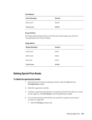 Entering Usage Lines    4-27
Point Method
Point Calculation Amount
3500 Xs $.03 $105.00
Total Invoice: $105.00
Range Method
The range method charges based on all of the price break ranges up to the level
corresponding to the counter reading.
Range Method
Range Calculation Amount
1000 Xs $.05 $50.00
2000 Xs $.04 $80.00
500 Xs $.03 $15.00
Total Invoice: $145.00
Deleting Special Price Breaks
To delete the special price breaks:
1. From the Service Contracts Authoring window, select the Lines tab and
Pricing/Products subtab.
2. Select the usage item to modify.
3. To delete a special price break that was created for all of the items that are covered
by the usage line, click Price Break on the Pricing/Products subtab.
4. To revert the special price break that was created for a specific counter that is
covered by a usage line:
1. Select the Pricing secondary tab.
 