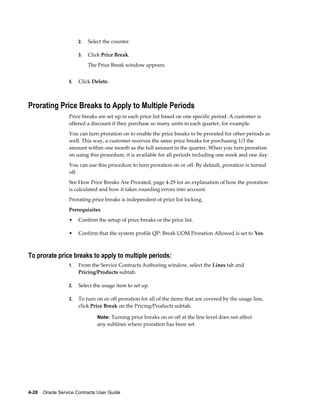 4-28    Oracle Service Contracts User Guide
2. Select the counter.
3. Click Price Break.
The Price Break window appears.
5. Click Delete.
Prorating Price Breaks to Apply to Multiple Periods
Price breaks are set up in each price list based on one specific period. A customer is
offered a discount if they purchase so many units in each quarter, for example.
You can turn proration on to enable the price breaks to be prorated for other periods as
well. This way, a customer receives the same price breaks for purchasing 1/3 the
amount within one month as the full amount in the quarter. When you turn proration
on using this procedure, it is available for all periods including one week and one day.
You can use this procedure to turn proration on or off. By default, proration is turned
off.
See How Price Breaks Are Prorated, page 4-29 for an explanation of how the proration
is calculated and how it takes rounding errors into account.
Prorating price breaks is independent of price list locking.
Prerequisites
• Confirm the setup of price breaks or the price list.
• Confirm that the system profile QP: Break UOM Proration Allowed is set to Yes.
To prorate price breaks to apply to multiple periods:
1. From the Service Contracts Authoring window, select the Lines tab and
Pricing/Products subtab.
2. Select the usage item to set up.
3. To turn on or off proration for all of the items that are covered by the usage line,
click Price Break on the Pricing/Products subtab.
Note: Turning price breaks on or off at the line level does not affect
any sublines where proration has been set.
 