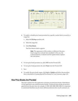 Entering Usage Lines    4-29
4. To enable or disable price break proration for a specific counter that is covered by a
usage line:
1. Select the Pricing secondary tab.
2. Select the usage line.
3. Click Price Break.
The Price Break window appears.
Note: The appearance of this window is different if the price
break ranges have already been modified. In this case, the
Locked check box is selected and the Update button replaces
the Lock button.
5. To turn price break proration on, select All from the Prorate LOV.
6. To turn price break proration off, select None from the Prorate LOV.
7. Save.
8. To modify the price break ranges, click Lock or Update and follow the procedure
that is described in Creating Special Price Breaks for Your Customer, page 4-23.
How Price Breaks Are Prorated
This topic explains how the application calculates prorated price breaks. With Release
12, the application uses continuous price breaks. Continuous price breaks do not have
gaps between the price tiers, for example, 0–1000, 1000–2000, 2000–3000. It is important
to understand that there may be minor differences between how much customers are
 