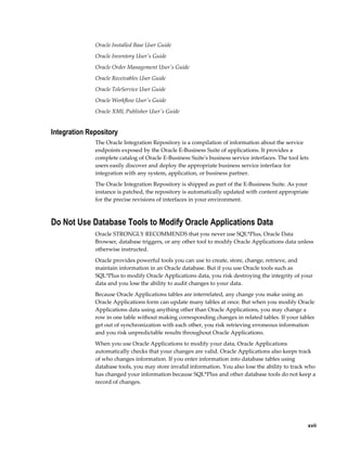     xvii
Oracle Installed Base User Guide
Oracle Inventory User's Guide
Oracle Order Management User's Guide
Oracle Receivables User Guide
Oracle TeleService User Guide
Oracle Workflow User's Guide
Oracle XML Publisher User's Guide
Integration Repository
The Oracle Integration Repository is a compilation of information about the service
endpoints exposed by the Oracle E-Business Suite of applications. It provides a
complete catalog of Oracle E-Business Suite's business service interfaces. The tool lets
users easily discover and deploy the appropriate business service interface for
integration with any system, application, or business partner.
The Oracle Integration Repository is shipped as part of the E-Business Suite. As your
instance is patched, the repository is automatically updated with content appropriate
for the precise revisions of interfaces in your environment.
Do Not Use Database Tools to Modify Oracle Applications Data
Oracle STRONGLY RECOMMENDS that you never use SQL*Plus, Oracle Data
Browser, database triggers, or any other tool to modify Oracle Applications data unless
otherwise instructed.
Oracle provides powerful tools you can use to create, store, change, retrieve, and
maintain information in an Oracle database. But if you use Oracle tools such as
SQL*Plus to modify Oracle Applications data, you risk destroying the integrity of your
data and you lose the ability to audit changes to your data.
Because Oracle Applications tables are interrelated, any change you make using an
Oracle Applications form can update many tables at once. But when you modify Oracle
Applications data using anything other than Oracle Applications, you may change a
row in one table without making corresponding changes in related tables. If your tables
get out of synchronization with each other, you risk retrieving erroneous information
and you risk unpredictable results throughout Oracle Applications.
When you use Oracle Applications to modify your data, Oracle Applications
automatically checks that your changes are valid. Oracle Applications also keeps track
of who changes information. If you enter information into database tables using
database tools, you may store invalid information. You also lose the ability to track who
has changed your information because SQL*Plus and other database tools do not keep a
record of changes.
 