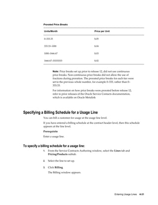 Entering Usage Lines    4-31
Prorated Price Breaks
Units/Month Price per Unit
0–333.33 $.05
333.33–1000 $.04
1000–1666.67 $.03
1666.67–33333333 $.02
Note: Price breaks set up prior to release 12, did not use continuous
price breaks. Non-continuous price breaks did not allow the use of
fractions during proration. The prorated price breaks for each tier were
set to the previous whole number, for example 0–333, rather than 0–
333.33.
For information on how price breaks were prorated before release 12,
refer to prior releases of the Oracle Service Contacts documentation,
which is available on Oracle Metalink
Specifying a Billing Schedule for a Usage Line
You can bill a customer for usage at the usage line level.
If you have entered a billing schedule at the contract header level, then this schedule
appears at the line level.
Prerequisite
Enter a usage line.
To specify a billing schedule for a usage line:
1. From the Service Contracts Authoring window, select the Lines tab and
Pricing/Products subtab.
2. Select the line to set up.
3. Click Billing.
The Billing window appears.
 