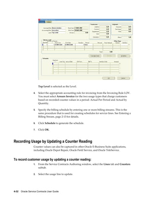 4-32    Oracle Service Contracts User Guide
Top Level is selected as the Level.
4. Select the appropriate accounting rule for invoicing from the Invoicing Rule LOV.
You must select Arrears Invoice for the two usage types that charge customers
based on recorded counter values in a period: Actual Per Period and Actual by
Quantity.
5. Specify the billing schedule by entering one or more billing streams. This is the
same procedure that is used for creating schedules for service lines. See Entering a
Billing Stream, page 2-13 for details.
6. Click Schedule to generate the schedule.
7. Click OK.
Recording Usage by Updating a Counter Reading
Counter values can also be captured in other Oracle E-Business Suite applications,
including Oracle Depot Repair, Oracle Field Service, and Oracle TeleService.
To record customer usage by updating a counter reading:
1. From the Service Contracts Authoring window, select the Lines tab and Counters
subtab.
2. Select the usage line to update.
 