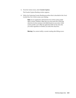 Entering Usage Lines    4-33
3. From the Actions menu, select Counter Capture.
The Counter Capture Reading window appears.
4. Follow the Capturing Counter Reading procedure that is described in the Oracle
Installed Base User Guide to enter your reading.
Note: If your application administrator has set the system profile
OKS: Counter Validate to Yes, then you must select the Valid Flag
check box for the customer to be billed based on your entry. If this
system profile is set to No, the application bills for the entry that
you make regardless of whether you select this check box.
Warning: You cannot nullify a counter reading after billing occurs.
 