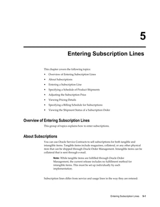 Entering Subscription Lines     5-1
5
Entering Subscription Lines
This chapter covers the following topics:
• Overview of Entering Subscription Lines
• About Subscriptions
• Entering a Subscription Line
• Specifying a Schedule of Product Shipments
• Adjusting the Subscription Price
• Viewing Pricing Details
• Specifying a Billing Schedule for Subscriptions
• Viewing the Shipment Status of a Subscription Order
Overview of Entering Subscription Lines
This group of topics explains how to enter subscriptions.
About Subscriptions
You can use Oracle Service Contracts to sell subscriptions for both tangible and
intangible items. Tangible items include magazines, collateral, or any other physical
item that can be shipped through Oracle Order Management. Intangible items can be
collateral that is sent through e-mail.
Note: While tangible items are fulfilled through Oracle Order
Management, the current release includes no fulfillment method for
intangible items. This must be set up individually by each
implementation.
Subscription lines differ from service and usage lines in the way they are entered:
 