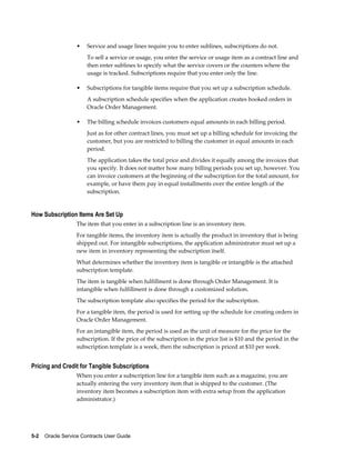 5-2    Oracle Service Contracts User Guide
• Service and usage lines require you to enter sublines, subscriptions do not.
To sell a service or usage, you enter the service or usage item as a contract line and
then enter sublines to specify what the service covers or the counters where the
usage is tracked. Subscriptions require that you enter only the line.
• Subscriptions for tangible items require that you set up a subscription schedule.
A subscription schedule specifies when the application creates booked orders in
Oracle Order Management.
• The billing schedule invoices customers equal amounts in each billing period.
Just as for other contract lines, you must set up a billing schedule for invoicing the
customer, but you are restricted to billing the customer in equal amounts in each
period.
The application takes the total price and divides it equally among the invoices that
you specify. It does not matter how many billing periods you set up, however. You
can invoice customers at the beginning of the subscription for the total amount, for
example, or have them pay in equal installments over the entire length of the
subscription.
How Subscription Items Are Set Up
The item that you enter in a subscription line is an inventory item.
For tangible items, the inventory item is actually the product in inventory that is being
shipped out. For intangible subscriptions, the application administrator must set up a
new item in inventory representing the subscription itself.
What determines whether the inventory item is tangible or intangible is the attached
subscription template.
The item is tangible when fulfillment is done through Order Management. It is
intangible when fulfillment is done through a customized solution.
The subscription template also specifies the period for the subscription.
For a tangible item, the period is used for setting up the schedule for creating orders in
Oracle Order Management.
For an intangible item, the period is used as the unit of measure for the price for the
subscription. If the price of the subscription in the price list is $10 and the period in the
subscription template is a week, then the subscription is priced at $10 per week.
Pricing and Credit for Tangible Subscriptions
When you enter a subscription line for a tangible item such as a magazine, you are
actually entering the very inventory item that is shipped to the customer. (The
inventory item becomes a subscription item with extra setup from the application
administrator.)
 