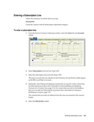 Entering Subscription Lines     5-5
Entering a Subscription Line
Follow the references for details about any step.
Prerequisite
Create the contract with the Subscription Agreement category.
To enter a subscription line:
1. From the Service Contracts Authoring window, select the Lines tab and Accounts
subtab.
2. Select Subscription from the Line Type LOV.
3. Select the subscription item from the Name LOV.
The party accounts that you selected on the Summary tab and Parties subtab appear
as the Bill to and Ship to accounts.
4. Optionally, enter billing and shipping contacts that are specific to this contract line
by following the procedure that is described in Entering Billing and Shipping
Contacts for a Contract Line, page 3-10. If a contact does not exist in the database,
then you can add one following the procedure that is described in Creating or
Modifying a Contract, page 3-10.
The contacts that you enter are different from the ones you entered in the contract
header.
5. Select the Effectivities subtab.
 