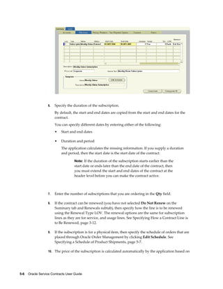5-6    Oracle Service Contracts User Guide
6. Specify the duration of the subscription.
By default, the start and end dates are copied from the start and end dates for the
contract.
You can specify different dates by entering either of the following:
• Start and end dates
• Duration and period
The application calculates the missing information. If you supply a duration
and period, then the start date is the start date of the contract.
Note: If the duration of the subscription starts earlier than the
start date or ends later than the end date of the contract, then
you must extend the start and end dates of the contract at the
header level before you can make the contract active.
7. Enter the number of subscriptions that you are ordering in the Qty field.
8. If the contract can be renewed (you have not selected Do Not Renew on the
Summary tab and Renewals subtab), then specify how the line is to be renewed
using the Renewal Type LOV. The renewal options are the same for subscription
lines as they are for service, and usage lines. See Specifying How a Contract Line is
to Be Renewed, page 3-12.
9. If the subscription is for a physical item, then specify the schedule of orders that are
placed through Oracle Order Management by clicking Edit Schedule. See
Specifying a Schedule of Product Shipments, page 5-7.
10. The price of the subscription is calculated automatically by the application based on
 