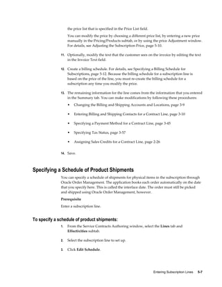 Entering Subscription Lines     5-7
the price list that is specified in the Price List field.
You can modify the price by choosing a different price list, by entering a new price
manually in the Pricing/Products subtab, or by using the price Adjustment window.
For details, see Adjusting the Subscription Price, page 5-10.
11. Optionally, modify the text that the customer sees on the invoice by editing the text
in the Invoice Text field.
12. Create a billing schedule. For details, see Specifying a Billing Schedule for
Subscriptions, page 5-12. Because the billing schedule for a subscription line is
based on the price of the line, you must re-create the billing schedule for a
subscription any time you modify the price.
13. The remaining information for the line comes from the information that you entered
in the Summary tab. You can make modifications by following these procedures:
• Changing the Billing and Shipping Accounts and Locations, page 3-9
• Entering Billing and Shipping Contacts for a Contract Line, page 3-10
• Specifying a Payment Method for a Contract Line, page 3-45
• Specifying Tax Status, page 3-57
• Assigning Sales Credits for a Contract Line, page 2-26
14. Save.
Specifying a Schedule of Product Shipments
You can specify a schedule of shipments for physical items in the subscription through
Oracle Order Management. The application books each order automatically on the date
that you specify here. This is called the interface date. The order must still be picked
and shipped using Oracle Order Management, however.
Prerequisite
Enter a subscription line.
To specify a schedule of product shipments:
1. From the Service Contracts Authoring window, select the Lines tab and
Effectivities subtab.
2. Select the subscription line to set up.
3. Click Edit Schedule.
 