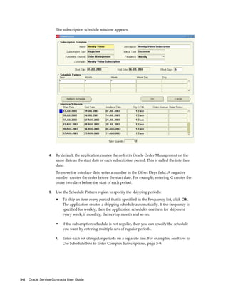 5-8    Oracle Service Contracts User Guide
The subscription schedule window appears.
4. By default, the application creates the order in Oracle Order Management on the
same date as the start date of each subscription period. This is called the interface
date.
To move the interface date, enter a number in the Offset Days field. A negative
number creates the order before the start date. For example, entering -2 creates the
order two days before the start of each period.
5. Use the Schedule Pattern region to specify the shipping periods:
• To ship an item every period that is specified in the Frequency list, click OK.
The application creates a shipping schedule automatically. If the frequency is
specified for weekly, then the application schedules one item for shipment
every week, if monthly, then every month and so on.
• If the subscription schedule is not regular, then you can specify the schedule
you want by entering multiple sets of regular periods.
1. Enter each set of regular periods on a separate line. For examples, see How to
Use Schedule Sets to Enter Complex Subscriptions, page 5-9.
 