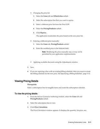 Entering Subscription Lines     5-11
• Changing the price list
1. Select the Lines tab and Effectivities subtab.
2. Select the subscription line that you want to reprice.
3. Select a different price list form the Price LOV.
4. Select the Pricing/Products subtab.
5. Click Reprice.
The application recalculates the price based on the new price list.
• Entering a different price manually:
1. Select the Lines tab, Pricing/Products subtab.
2. Enter the modified price in the Subtotal field.
Note: Modifying the price manually may or may not be
permitted in your application implementation.
• Applying available discounts using the Adjustments window.
3. Save.
4. If you are repricing a line with an existing billing schedule, then you must re-create
the billing schedule for the new price. See Specifying a Billing Schedule , page 5-12.
Viewing Pricing Details
Prerequisite
Enter a subscription line for tangible items and create the subscription schedule.
To view the pricing details:
1. From the Service Contracts Authoring window, select the Lines tab and
Pricing/Products subtab.
2. Select the subscription line to view.
3. Click Price Calculation.
The Price Calculation window appears. It displays the quantity, list price, any
 