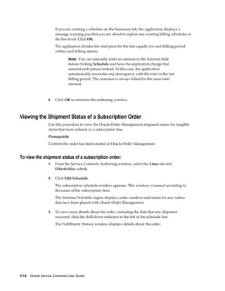 5-14    Oracle Service Contracts User Guide
If you are creating a schedule on the Summary tab, the application displays a
message warning you that you are about to replace any existing billing schedules at
the line level. Click OK.
The application divides the total price for the line equally for each billing period
within each billing stream.
Note: You can manually enter an amount in the Amount field
before clicking Schedule and have the application charge that
amount each period instead. In this case, the application
automatically reconciles any discrepancy with the total in the last
billing period. The customer is always billed for the same total
amount.
8. Click OK to return to the authoring window.
Viewing the Shipment Status of a Subscription Order
Use this procedure to view the Oracle Order Management shipment status for tangible
items that were ordered in a subscription line.
Prerequisite
Confirm the order has been created in Oracle Order Management.
To view the shipment status of a subscription order:
1. From the Service Contracts Authoring window, select the Lines tab and
Effectivities subtab.
2. Click Edit Schedule.
The subscription schedule window appears. This window is named according to
the name of the subscription item.
The Interface Schedule region displays order numbers and status for any orders
that have been placed with Oracle Order Management.
3. To view more details about the order, including the date that any shipment
occurred, click the drill-down indicator to the left of the schedule line.
The Fulfillment History window displays details about the order.
 