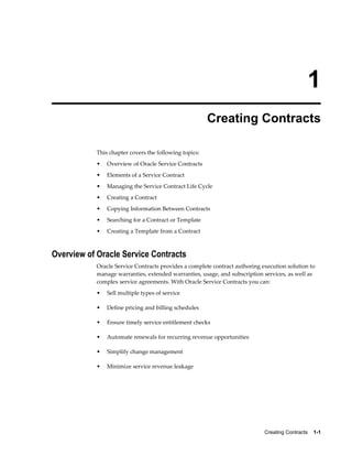Creating Contracts    1-1
1
Creating Contracts
This chapter covers the following topics:
• Overview of Oracle Service Contracts
• Elements of a Service Contract
• Managing the Service Contract Life Cycle
• Creating a Contract
• Copying Information Between Contracts
• Searching for a Contract or Template
• Creating a Template from a Contract
Overview of Oracle Service Contracts
Oracle Service Contracts provides a complete contract authoring execution solution to
manage warranties, extended warranties, usage, and subscription services, as well as
complex service agreements. With Oracle Service Contracts you can:
• Sell multiple types of service
• Define pricing and billing schedules
• Ensure timely service entitlement checks
• Automate renewals for recurring revenue opportunities
• Simplify change management
• Minimize service revenue leakage
 