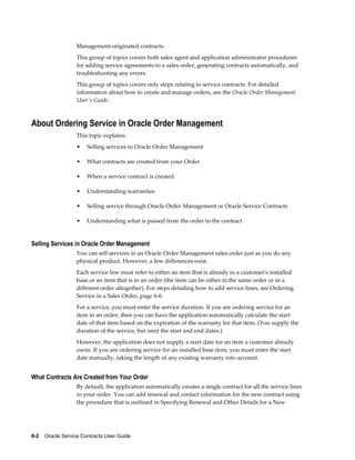 6-2    Oracle Service Contracts User Guide
Management-originated contracts.
This group of topics covers both sales agent and application administrator procedures
for adding service agreements to a sales order, generating contracts automatically, and
troubleshooting any errors.
This group of topics covers only steps relating to service contracts. For detailed
information about how to create and manage orders, see the Oracle Order Management
User's Guide.
About Ordering Service in Oracle Order Management
This topic explains:
• Selling services in Oracle Order Management
• What contracts are created from your Order
• When a service contract is created
• Understanding warranties
• Selling service through Oracle Order Management or Oracle Service Contracts
• Understanding what is passed from the order to the contract
Selling Services in Oracle Order Management
You can sell services in an Oracle Order Management sales order just as you do any
physical product. However, a few differences exist.
Each service line must refer to either an item that is already in a customer's installed
base or an item that is in an order (the item can be either in the same order or in a
different order altogether). For steps detailing how to add service lines, see Ordering
Service in a Sales Order, page 6-6.
For a service, you must enter the service duration. If you are ordering service for an
item in an order, then you can have the application automatically calculate the start
date of that item based on the expiration of the warranty for that item. (You supply the
duration of the service, but omit the start and end dates.)
However, the application does not supply a start date for an item a customer already
owns. If you are ordering service for an installed base item, you must enter the start
date manually, taking the length of any existing warranty into account.
What Contracts Are Created from Your Order
By default, the application automatically creates a single contract for all the service lines
in your order. You can add renewal and contact information for the new contract using
the procedure that is outlined in Specifying Renewal and Other Details for a New
 