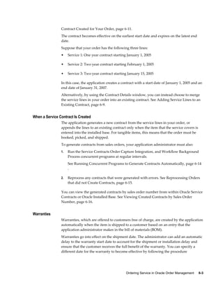 Ordering Service in Oracle Order Management     6-3
Contract Created for Your Order, page 6-11.
The contract becomes effective on the earliest start date and expires on the latest end
date.
Suppose that your order has the following three lines:
• Service 1: One year contract starting January 1, 2005
• Service 2: Two year contract starting February 1, 2005
• Service 3: Two year contract starting January 15, 2005
In this case, the application creates a contract with a start date of January 1, 2005 and an
end date of January 31, 2007.
Alternatively, by using the Contract Details window, you can instead choose to merge
the service lines in your order into an existing contract. See Adding Service Lines to an
Existing Contract, page 6-9.
When a Service Contract Is Created
The application generates a new contract from the service lines in your order, or
appends the lines to an existing contract only when the item that the service covers is
entered into the installed base. For tangible items, this means that the order must be
booked, picked, and shipped.
To generate contracts from sales orders, your application administrator must also:
1. Run the Service Contracts Order Capture Integration, and Workflow Background
Process concurrent programs at regular intervals.
See Running Concurrent Programs to Generate Contracts Automatically, page 6-14
.
2. Reprocess any contracts that were generated with errors. See Reprocessing Orders
that did not Create Contracts, page 6-15.
You can view the generated contracts by sales order number from within Oracle Service
Contracts or Oracle Installed Base. See Viewing Created Contracts by Sales Order
Number, page 6-16.
Warranties
Warranties, which are offered to customers free of charge, are created by the application
automatically when the item is shipped to a customer based on an entry that the
application administrator makes in the bill of materials (BOM).
Warranties go into effect on the shipment date. The administrator can add an automatic
delay to the warranty start date to account for the shipment or installation delay and
ensure that the customer receives the full benefit of the warranty. You can specify a
different date for the warranty to become effective by following the procedure
 