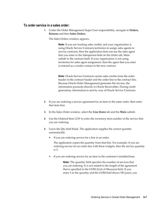 Ordering Service in Oracle Order Management     6-7
To order service in a sales order:
1. Under the Order Management Super User responsibility, navigate to Orders,
Returns and then Sales Orders.
The Sales Orders window appears.
Note: If you are tracking sales credits, and your organization is
using Oracle Service Contracts territories to assign sales agents to
service contracts, then the application does not use the sales agent
that you enter in the Salesperson field on the Order tab, Main
subtab to the contract itself. If your organization is not using
territories for sales agent assignment, then the agent that you enter
is entered as a vendor contact in the new contract.
Note: Oracle Service Contracts carries sales credits from the order
header to the contract header and the order line to the contract line.
Because Oracle Order Management generates the invoice, the
information proceeds directly to Oracle Receivables. During credit
generation, information is sent by way of Oracle Service Contracts.
2. If you are ordering a service agreement for an item in the same order, then enter
that item first.
3. In the Sales Order window, select the Line Items tab and the Main subtab.
4. Use the Ordered Item LOV to enter the inventory item number of the service that
you are ordering.
5. Leave the Qty field blank. The application supplies the correct quantity
automatically:
• If you are ordering service for a line in an order.
The application copies the quantity from that line. For example, if you are
ordering service for an order line with three widgets, then the service quantity
is 3.
• If you are ordering service for an item in the customer's installed base.
Note: The quantity field specifies the number of services that
you are ordering. It is not related to the length of the agreement
that is specified in the UOM (Unit of Measure) field. If you
enter 5 as the quantity and the UOM field shows YR (year), you
 