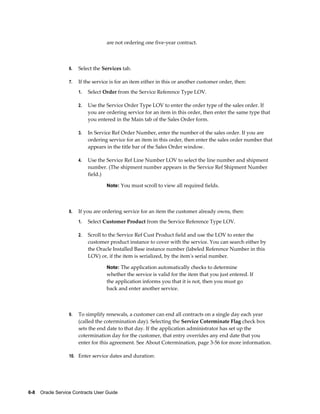 6-8    Oracle Service Contracts User Guide
are not ordering one five-year contract.
6. Select the Services tab.
7. If the service is for an item either in this or another customer order, then:
1. Select Order from the Service Reference Type LOV.
2. Use the Service Order Type LOV to enter the order type of the sales order. If
you are ordering service for an item in this order, then enter the same type that
you entered in the Main tab of the Sales Order form.
3. In Service Ref Order Number, enter the number of the sales order. If you are
ordering service for an item in this order, then enter the sales order number that
appears in the title bar of the Sales Order window.
4. Use the Service Ref Line Number LOV to select the line number and shipment
number. (The shipment number appears in the Service Ref Shipment Number
field.)
Note: You must scroll to view all required fields.
8. If you are ordering service for an item the customer already owns, then:
1. Select Customer Product from the Service Reference Type LOV.
2. Scroll to the Service Ref Cust Product field and use the LOV to enter the
customer product instance to cover with the service. You can search either by
the Oracle Installed Base instance number (labeled Reference Number in this
LOV) or, if the item is serialized, by the item's serial number.
Note: The application automatically checks to determine
whether the service is valid for the item that you just entered. If
the application informs you that it is not, then you must go
back and enter another service.
9. To simplify renewals, a customer can end all contracts on a single day each year
(called the cotermination day). Selecting the Service Coterminate Flag check box
sets the end date to that day. If the application administrator has set up the
cotermination day for the customer, that entry overrides any end date that you
enter for this agreement. See About Cotermination, page 3-56 for more information.
10. Enter service dates and duration:
 