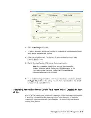 Ordering Service in Oracle Order Management     6-11
6. Select the Existing radio button.
7. To restrict the choice of available contracts to those that are already entered in this
order, select Order from the Type list.
8. Otherwise, select Contract. This displays all active (entered) contracts in the
Contract Number LOV.
9. Use the Contract Number LOV to enter the contract number.
Note: If a contract has already been renewed, then its number
appears more than once in the Contract Number column. In this
case, pay attention to entry in the Contract Number Modifier
column to select the correct contract.
10. To have all remaining service lines in the order added to the same contract, select
the Apply All check box. This setting does not affect any service lines that already
have a contract specified for them.
Specifying Renewal and Other Details for a New Contract Created for Your
Order
You can choose to specify the information for a single service line or for all service lines
in the order. Your administrator can set up default renewal settings for different
customers or organizations within your enterprise. The entries that you make here
override those defaults.
 