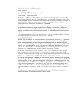 Oracle Service Contracts User Guide, Release 12
Part No. B25717-02
Copyright © 2005, 2007, Oracle. All rights reserved.
Primary Author:     Stacey Tucker-Blosch
The Programs (which include both the software and documentation) contain proprietary information; they
are provided under a license agreement containing restrictions on use and disclosure and are also protected
by copyright, patent, and other intellectual and industrial property laws. Reverse engineering, disassembly, or
decompilation of the Programs, except to the extent required to obtain interoperability with other
independently created software or as specified by law, is prohibited.
The information contained in this document is subject to change without notice. If you find any problems in
the documentation, please report them to us in writing. This document is not warranted to be error-free.
Except as may be expressly permitted in your license agreement for these Programs, no part of these
Programs may be reproduced or transmitted in any form or by any means, electronic or mechanical, for any
purpose.
If the Programs are delivered to the United States Government or anyone licensing or using the Programs on
behalf of the United States Government, the following notice is applicable:
U.S. GOVERNMENT RIGHTS
Programs, software, databases, and related documentation and technical data delivered to U.S. Government
customers are "commercial computer software" or "commercial technical data" pursuant to the applicable
Federal Acquisition Regulation and agency-specific supplemental regulations. As such, use, duplication,
disclosure, modification, and adaptation of the Programs, including documentation and technical data, shall
be subject to the licensing restrictions set forth in the applicable Oracle license agreement, and, to the extent
applicable, the additional rights set forth in FAR 52.227-19, Commercial Computer Software--Restricted
Rights (June 1987). Oracle Corporation, 500 Oracle Parkway, Redwood City, CA 94065.
The Programs are not intended for use in any nuclear, aviation, mass transit, medical, or other inherently
dangerous applications. It shall be the licensee's responsibility to take all appropriate fail-safe, backup,
redundancy and other measures to ensure the safe use of such applications if the Programs are used for such
purposes, and we disclaim liability for any damages caused by such use of the Programs.
The Programs may provide links to Web sites and access to content, products, and services from third parties.
Oracle is not responsible for the availability of, or any content provided on, third-party Web sites. You bear all
risks associated with the use of such content. If you choose to purchase any products or services from a third
party, the relationship is directly between you and the third party. Oracle is not responsible for: (a) the quality
of third-party products or services; or (b) fulfilling any of the terms of the agreement with the third party,
including delivery of products or services and warranty obligations related to purchased products or services.
Oracle is not responsible for any loss or damage of any sort that you may incur from dealing with any third
party.
Oracle, JD Edwards, PeopleSoft, and Siebel are registered trademarks of Oracle Corporation and/or its
affiliates. Other names may be trademarks of their respective owners.
 