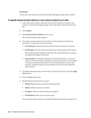 6-12    Oracle Service Contracts User Guide
Prerequisite
Create your order and open it in the Oracle Order Management Sales Order window.
To specify renewal and other details for a new contract created for your order:
1. In the Sales Order window, select the service line for which you to create a new
contract. To have the information apply to the whole order, select the first service
line.
2. Click Actions.
3. Select Service Contract Details from the menu.
The Contract Details window appears.
4. If you plan to permit contract renewal, then use the Line Renewal Type list to
specify how to renew the current service line:
• Do Not Renew: The line will not be renewed when the contract is renewed.
• Full Duration: The line will be renewed for the whole duration of the contract.
If your order includes multiple service lines, the contract duration is as long as
the length of the longest service line.
• Keep Duration: The duration of this line will remain the same in a renewed
contract. Use this setting for intermittent or seasonal service lines. For example,
a mountain resort may order special service for peak periods in winter and
summer. Using this setting you ensure that the renewed contract retains the
same structure.
5. To add the information that you enter here to all lines in the order, select the Apply
All check box.
6. Select the New radio button.
7. Select the Renewal Type for the contract:
• Manual: Requires manual action for all process steps.
• Online: Submits contract to customer.
• Evergreen: Activates without customer acceptance.
• Do Not Renew: Does not renew upon expiry.
For information about renewals, see Understanding Contract Renewals, page 17-11
.
 