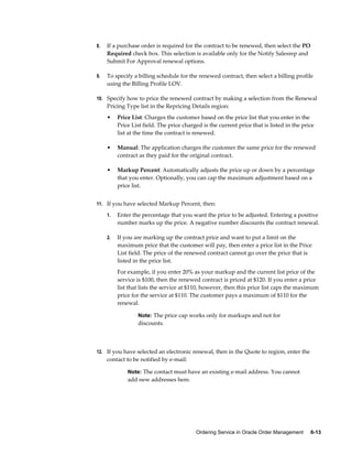 Ordering Service in Oracle Order Management     6-13
8. If a purchase order is required for the contract to be renewed, then select the PO
Required check box. This selection is available only for the Notify Salesrep and
Submit For Approval renewal options.
9. To specify a billing schedule for the renewed contract, then select a billing profile
using the Billing Profile LOV.
10. Specify how to price the renewed contract by making a selection from the Renewal
Pricing Type list in the Repricing Details region:
• Price List: Charges the customer based on the price list that you enter in the
Price List field. The price charged is the current price that is listed in the price
list at the time the contract is renewed.
• Manual: The application charges the customer the same price for the renewed
contract as they paid for the original contract.
• Markup Percent: Automatically adjusts the price up or down by a percentage
that you enter. Optionally, you can cap the maximum adjustment based on a
price list.
11. If you have selected Markup Percent, then:
1. Enter the percentage that you want the price to be adjusted. Entering a positive
number marks up the price. A negative number discounts the contract renewal.
2. If you are marking up the contract price and want to put a limit on the
maximum price that the customer will pay, then enter a price list in the Price
List field. The price of the renewed contract cannot go over the price that is
listed in the price list.
For example, if you enter 20% as your markup and the current list price of the
service is $100, then the renewed contract is priced at $120. If you enter a price
list that lists the service at $110, however, then this price list caps the maximum
price for the service at $110. The customer pays a maximum of $110 for the
renewal.
Note: The price cap works only for markups and not for
discounts.
12. If you have selected an electronic renewal, then in the Quote to region, enter the
contact to be notified by e-mail:
Note: The contact must have an existing e-mail address. You cannot
add new addresses here.
 